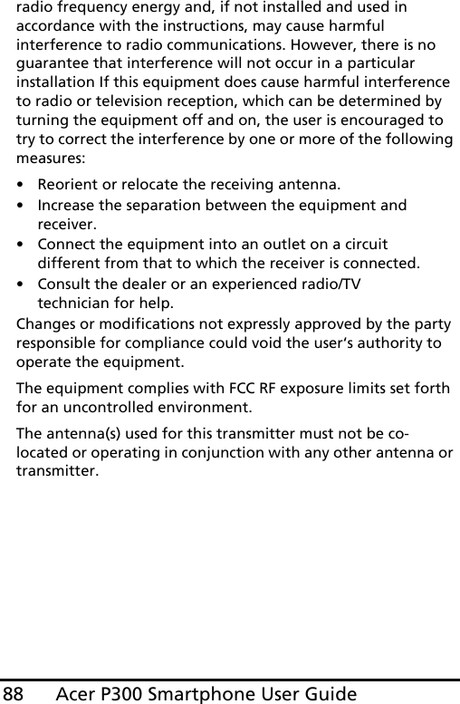 Acer P300 Smartphone User Guide88radio frequency energy and, if not installed and used in accordance with the instructions, may cause harmful interference to radio communications. However, there is no guarantee that interference will not occur in a particular installation If this equipment does cause harmful interference to radio or television reception, which can be determined by turning the equipment off and on, the user is encouraged to try to correct the interference by one or more of the following measures:• Reorient or relocate the receiving antenna.• Increase the separation between the equipment and receiver.• Connect the equipment into an outlet on a circuit different from that to which the receiver is connected.• Consult the dealer or an experienced radio/TV technician for help.Changes or modifications not expressly approved by the party responsible for compliance could void the user‘s authority to operate the equipment.The equipment complies with FCC RF exposure limits set forth for an uncontrolled environment.The antenna(s) used for this transmitter must not be co-located or operating in conjunction with any other antenna or transmitter.