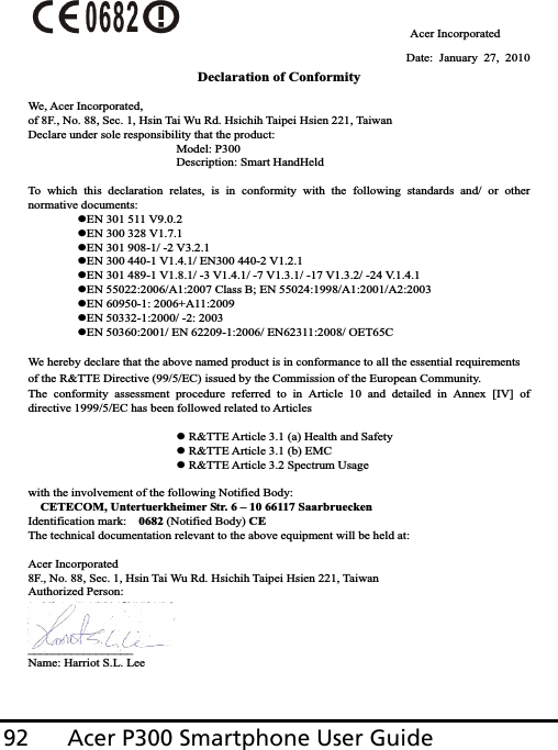 Acer P300 Smartphone User Guide92                                     Acer Incorporated Date: January 27, 2010 Declaration of Conformity We, Acer Incorporated, of 8F., No. 88, Sec. 1, Hsin Tai Wu Rd. Hsichih Taipei Hsien 221, Taiwan Declare under sole responsibility that the product:       Model: P300       Description: Smart HandHeld To which this declaration relates, is in conformity with the following standards and/ or other normative documents: zEN 301 511 V9.0.2 zEN 300 328 V1.7.1 zEN 301 908-1/ -2 V3.2.1 zEN 300 440-1 V1.4.1/ EN300 440-2 V1.2.1 zEN 301 489-1 V1.8.1/ -3 V1.4.1/ -7 V1.3.1/ -17 V1.3.2/ -24 V.1.4.1 zEN 55022:2006/A1:2007 Class B; EN 55024:1998/A1:2001/A2:2003 zEN 60950-1: 2006+A11:2009 zEN 50332-1:2000/ -2: 2003 zEN 50360:2001/ EN 62209-1:2006/ EN62311:2008/ OET65C We hereby declare that the above named product is in conformance to all the essential requirements of the R&amp;TTE Directive (99/5/EC) issued by the Commission of the European Community. The conformity assessment procedure referred to in Article 10 and detailed in Annex [IV] of directive 1999/5/EC has been followed related to Articles z R&amp;TTE Article 3.1 (a) Health and Safety z R&amp;TTE Article 3.1 (b) EMC z R&amp;TTE Article 3.2 Spectrum Usage with the involvement of the following Notified Body: CETECOM, Untertuerkheimer Str. 6 – 10 66117 Saarbruecken Identification mark:    0682 (Notified Body) CEThe technical documentation relevant to the above equipment will be held at: Acer Incorporated 8F., No. 88, Sec. 1, Hsin Tai Wu Rd. Hsichih Taipei Hsien 221, Taiwan Authorized Person: _________________Name: Harriot S.L. Lee   