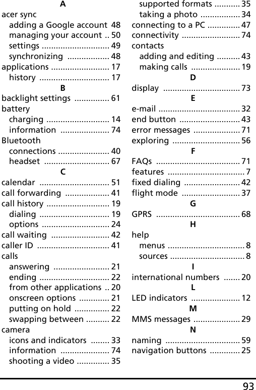 93Aacer syncadding a Google account 48managing your account .. 50settings ............................. 49synchronizing .................. 48applications ......................... 17history .............................. 17Bbacklight settings ............... 61batterycharging ........................... 14information ..................... 74Bluetoothconnections ...................... 40headset ............................ 67Ccalendar .............................. 51call forwarding ................... 41call history ........................... 19dialing .............................. 19options ............................. 24call waiting ......................... 42caller ID ............................... 41callsanswering ........................ 21ending .............................. 22from other applications .. 20onscreen options ............. 21putting on hold ............... 22swapping between .......... 22cameraicons and indicators ........ 33information ..................... 74shooting a video .............. 35supported formats ........... 35taking a photo ................. 34connecting to a PC .............. 47connectivity ......................... 74contactsadding and editing .......... 43making calls ..................... 19Ddisplay ................................. 73Ee-mail ................................... 32end button .......................... 43error messages .................... 71exploring ............................. 56FFAQs .................................... 71features ................................. 7fixed dialing ........................ 42flight mode ......................... 37GGPRS .................................... 68Hhelpmenus ................................. 8sources ................................ 8Iinternational numbers ....... 20LLED indicators ..................... 12MMMS messages .................... 29Nnaming ................................ 59navigation buttons ............. 25