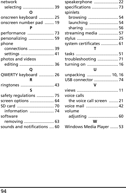 94networkselecting ........................... 39Oonscreen keyboard ............. 25onscreen number pad ........ 19Pperformance ....................... 73personalizing ...................... 59phoneconnections ...................... 39settings ............................. 41photos and videosediting .............................. 36QQWERTY keyboard ............. 26Rringtones ............................. 43Ssafety regulations ............... 75screen options ..................... 64SD card ................................ 70information ..................... 74softwareremoving .......................... 63sounds and notifications .... 60speakerphone ..................... 22specifications ....................... 73spinletsbrowsing .......................... 54launching ......................... 54sharing ............................. 56streaming media ................. 57stylus .................................... 25system certificates ............... 61Ttasks ..................................... 51troubleshooting .................. 71turning on ........................... 16Uunpacking ..................... 10, 16USB connector ..................... 74Vviews .................................... 11voice callsthe voice call screen ........ 21voice mail ............................ 42volumeadjusting .......................... 60WWindows Media Player ....... 53