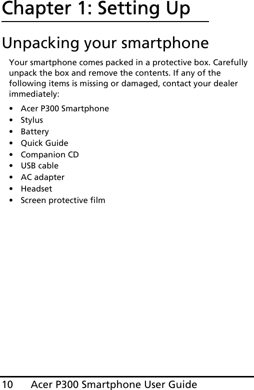 Acer P300 Smartphone User Guide10Chapter 1: Setting UpUnpacking your smartphoneYour smartphone comes packed in a protective box. Carefully unpack the box and remove the contents. If any of the following items is missing or damaged, contact your dealer immediately:•Acer P300 Smartphone•Stylus• Battery• Quick Guide• Companion CD•USB cable• AC adapter• Headset • Screen protective film