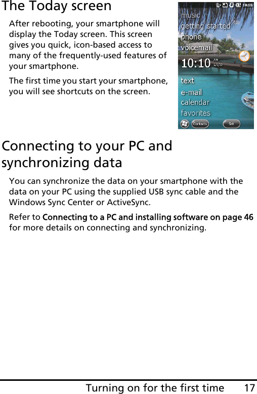 17Turning on for the first timeThe Today screenAfter rebooting, your smartphone will display the Today screen. This screen gives you quick, icon-based access to many of the frequently-used features of your smartphone.The first time you start your smartphone, you will see shortcuts on the screen.Connecting to your PC and synchronizing dataYou can synchronize the data on your smartphone with the data on your PC using the supplied USB sync cable and the Windows Sync Center or ActiveSync.Refer to Connecting to a PC and installing software on page 46 for more details on connecting and synchronizing.