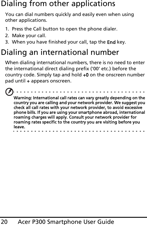 Acer P300 Smartphone User Guide20Dialing from other applicationsYou can dial numbers quickly and easily even when using other applications.1. Press the Call button to open the phone dialer.2. Make your call.3. When you have finished your call, tap the End key.Dialing an international numberWhen dialing international numbers, there is no need to enter the international direct dialing prefix (‘00’ etc.) before the country code. Simply tap and hold +0 on the onscreen number pad until + appears onscreen.Warning: International call rates can vary greatly depending on the country you are calling and your network provider. We suggest you check all call rates with your network provider, to avoid excessive phone bills. If you are using your smartphone abroad, international roaming charges will apply. Consult your network provider for roaming rates specific to the country you are visiting before you leave.