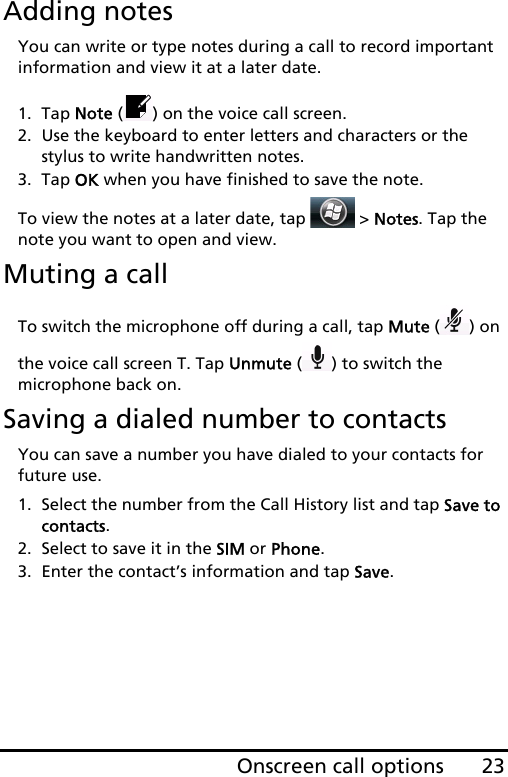 23Onscreen call optionsAdding notesYou can write or type notes during a call to record important information and view it at a later date.1. Tap Note ( ) on the voice call screen.2. Use the keyboard to enter letters and characters or the stylus to write handwritten notes.3. Tap OK when you have finished to save the note.To view the notes at a later date, tap   &gt; Notes. Tap the note you want to open and view.Muting a callTo switch the microphone off during a call, tap Mute () on the voice call screen T. Tap Unmute () to switch the microphone back on.Saving a dialed number to contactsYou can save a number you have dialed to your contacts for future use.1. Select the number from the Call History list and tap Save to contacts.2. Select to save it in the SIM or Phone.3. Enter the contact’s information and tap Save.