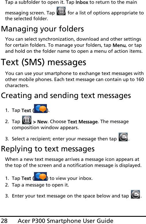 Acer P300 Smartphone User Guide28Tap a subfolder to open it. Tap Inbox to return to the main messaging screen. Tap   for a list of options appropriate to the selected folder.Managing your foldersYou can select synchronization, download and other settings for certain folders. To manage your folders, tap Menu, or tap and hold on the folder name to open a menu of action items.Text (SMS) messagesYou can use your smartphone to exchange text messages with other mobile phones. Each text message can contain up to 160 characters.Creating and sending text messages1. Tap Text ( ).2. Tap   &gt; New. Choose Text Message. The message composition window appears.3. Select a recipient; enter your message then tap  .Replying to text messagesWhen a new text message arrives a message icon appears at the top of the screen and a notification message is displayed.1. Tap Text ( ) to view your inbox.2. Tap a message to open it.3. Enter your text message on the space below and tap  .