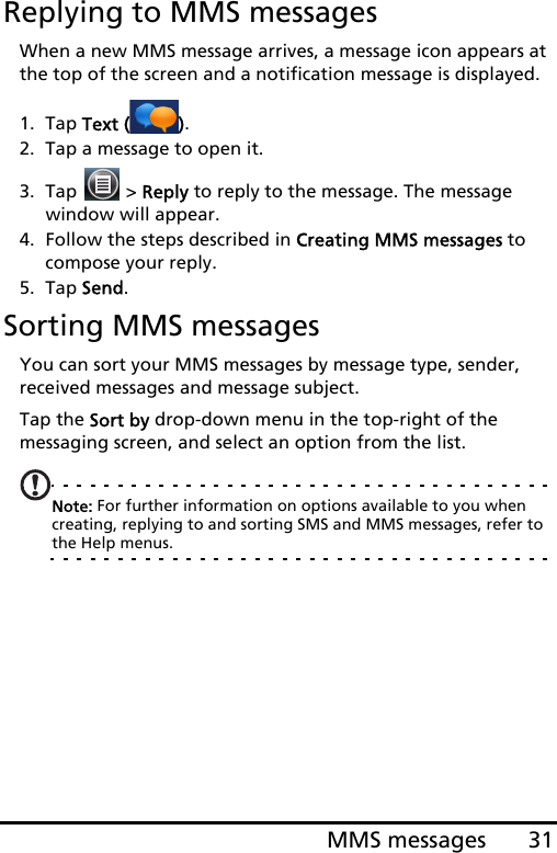 31MMS messagesReplying to MMS messagesWhen a new MMS message arrives, a message icon appears at the top of the screen and a notification message is displayed.1. Tap Text ( ).2. Tap a message to open it.3. Tap   &gt; Reply to reply to the message. The message window will appear.4. Follow the steps described in Creating MMS messages to compose your reply.5. Tap Send.Sorting MMS messagesYou can sort your MMS messages by message type, sender, received messages and message subject.Tap the Sort by drop-down menu in the top-right of the messaging screen, and select an option from the list.Note: For further information on options available to you when creating, replying to and sorting SMS and MMS messages, refer to the Help menus.