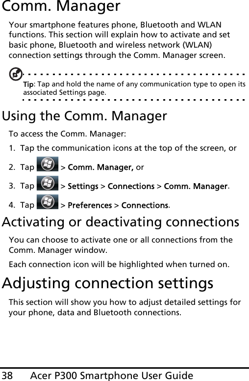 Acer P300 Smartphone User Guide38Comm. ManagerYour smartphone features phone, Bluetooth and WLAN functions. This section will explain how to activate and set basic phone, Bluetooth and wireless network (WLAN) connection settings through the Comm. Manager screen.Tip: Tap and hold the name of any communication type to open its associated Settings page.Using the Comm. ManagerTo access the Comm. Manager:1. Tap the communication icons at the top of the screen, or2. Tap   &gt; Comm. Manager, or3. Tap   &gt; Settings &gt; Connections &gt; Comm. Manager.4. Tap   &gt; Preferences &gt; Connections.Activating or deactivating connectionsYou can choose to activate one or all connections from the Comm. Manager window.Each connection icon will be highlighted when turned on.Adjusting connection settingsThis section will show you how to adjust detailed settings for your phone, data and Bluetooth connections.