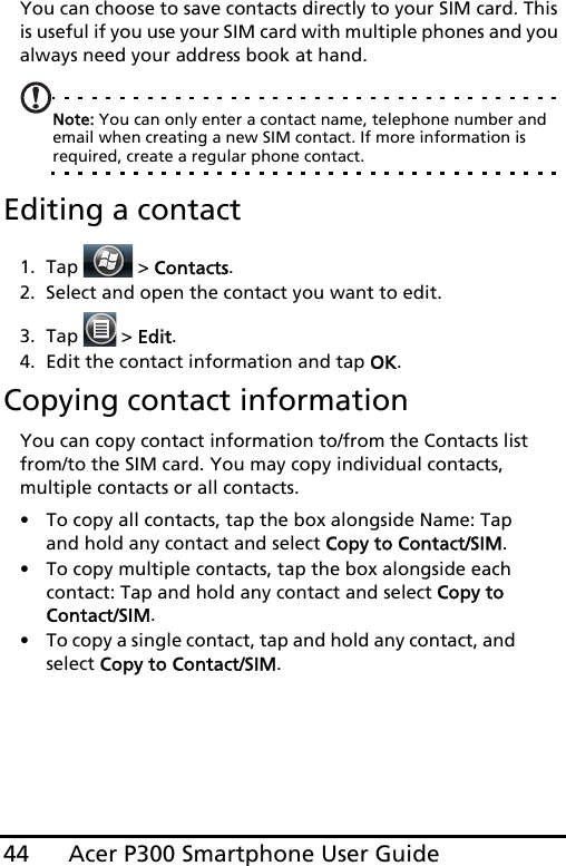 Acer P300 Smartphone User Guide44You can choose to save contacts directly to your SIM card. This is useful if you use your SIM card with multiple phones and you always need your address book at hand.Note: You can only enter a contact name, telephone number and  email when creating a new SIM contact. If more information is required, create a regular phone contact.Editing a contact1. Tap  &gt; Contacts.2. Select and open the contact you want to edit.3. Tap   &gt; Edit.4. Edit the contact information and tap OK.Copying contact informationYou can copy contact information to/from the Contacts list from/to the SIM card. You may copy individual contacts, multiple contacts or all contacts.• To copy all contacts, tap the box alongside Name: Tap and hold any contact and select Copy to Contact/SIM.• To copy multiple contacts, tap the box alongside each contact: Tap and hold any contact and select Copy to Contact/SIM.• To copy a single contact, tap and hold any contact, and select Copy to Contact/SIM.