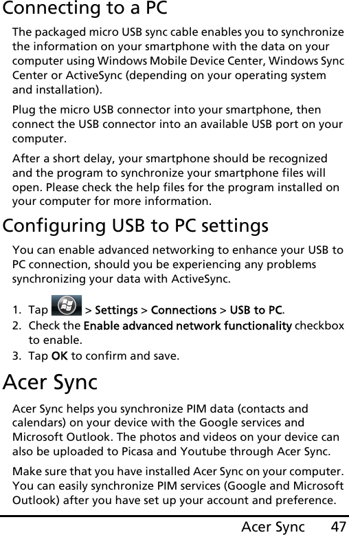 47Acer SyncConnecting to a PCThe packaged micro USB sync cable enables you to synchronize the information on your smartphone with the data on your computer using Windows Mobile Device Center, Windows Sync Center or ActiveSync (depending on your operating system and installation).Plug the micro USB connector into your smartphone, then connect the USB connector into an available USB port on your computer.After a short delay, your smartphone should be recognized and the program to synchronize your smartphone files will open. Please check the help files for the program installed on your computer for more information.Configuring USB to PC settingsYou can enable advanced networking to enhance your USB to PC connection, should you be experiencing any problems synchronizing your data with ActiveSync.1. Tap  &gt; Settings &gt; Connections &gt; USB to PC.2. Check the Enable advanced network functionality checkbox to enable.3. Tap OK to confirm and save.Acer SyncAcer Sync helps you synchronize PIM data (contacts and calendars) on your device with the Google services and Microsoft Outlook. The photos and videos on your device can also be uploaded to Picasa and Youtube through Acer Sync.Make sure that you have installed Acer Sync on your computer. You can easily synchronize PIM services (Google and Microsoft Outlook) after you have set up your account and preference. 