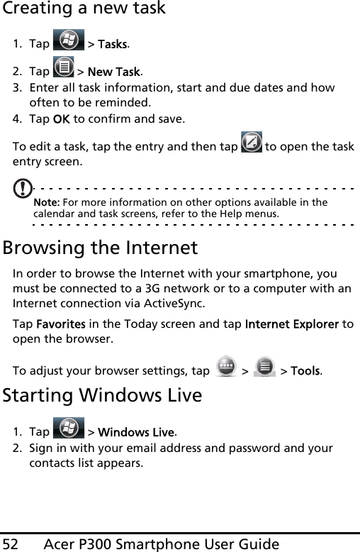 Acer P300 Smartphone User Guide52Creating a new task1. Tap  &gt; Tasks.2. Tap   &gt; New Task.3. Enter all task information, start and due dates and how often to be reminded.4. Tap OK to confirm and save.To edit a task, tap the entry and then tap   to open the task entry screen.Note: For more information on other options available in the calendar and task screens, refer to the Help menus.Browsing the InternetIn order to browse the Internet with your smartphone, you must be connected to a 3G network or to a computer with an Internet connection via ActiveSync.Tap Favorites in the Today screen and tap Internet Explorer to open the browser.To adjust your browser settings, tap   &gt;   &gt; Tools.Starting Windows Live1. Tap  &gt; Windows Live.2. Sign in with your email address and password and your contacts list appears.