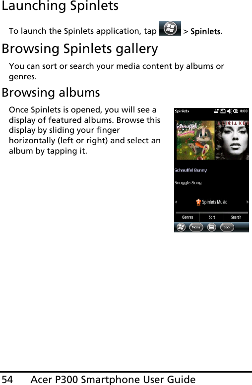 Acer P300 Smartphone User Guide54Launching SpinletsTo launch the Spinlets application, tap  &gt; Spinlets. Browsing Spinlets galleryYou can sort or search your media content by albums or genres.Browsing albumsOnce Spinlets is opened, you will see a display of featured albums. Browse this display by sliding your finger horizontally (left or right) and select an album by tapping it.
