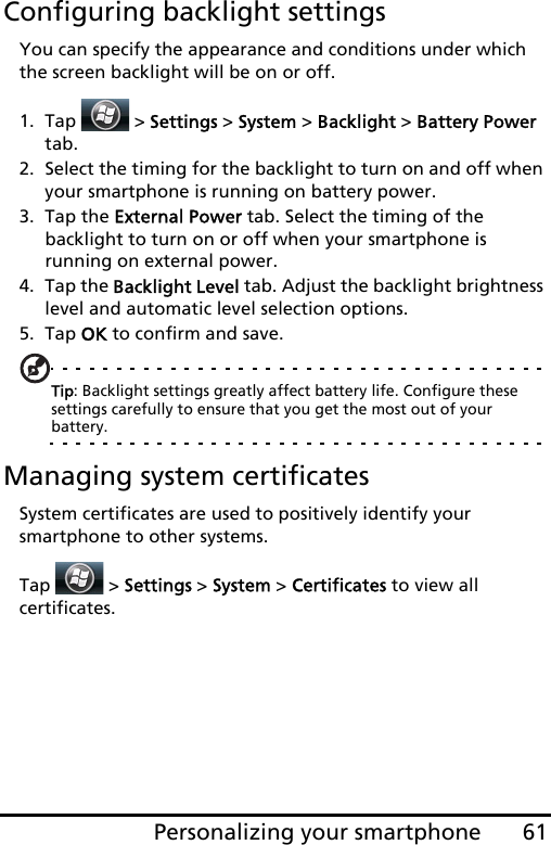 61Personalizing your smartphoneConfiguring backlight settingsYou can specify the appearance and conditions under which the screen backlight will be on or off.1. Tap  &gt; Settings &gt; System &gt; Backlight &gt; Battery Power tab.2. Select the timing for the backlight to turn on and off when your smartphone is running on battery power.3. Tap the External Power tab. Select the timing of the backlight to turn on or off when your smartphone is running on external power.4. Tap the Backlight Level tab. Adjust the backlight brightness level and automatic level selection options.5. Tap OK to confirm and save.Tip: Backlight settings greatly affect battery life. Configure these settings carefully to ensure that you get the most out of your battery.Managing system certificatesSystem certificates are used to positively identify your smartphone to other systems. Tap   &gt; Settings &gt; System &gt; Certificates to view all  certificates.