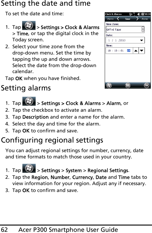 Acer P300 Smartphone User Guide62Setting the date and timeTo set the date and time:1. Tap   &gt; Settings &gt; Clock &amp; Alarms &gt; Time, or tap the digital clock in the Today screen.2. Select your time zone from the  drop-down menu. Set the time by tapping the up and down arrows. Select the date from the drop-down calendar.Tap OK when you have finished. Setting alarms1. Tap   &gt; Settings &gt; Clock &amp; Alarms &gt; Alarm, or2. Tap the checkbox to activate an alarm.3. Tap Description and enter a name for the alarm.4. Select the day and time for the alarm.5. Tap OK to confirm and save.Configuring regional settingsYou can adjust regional settings for number, currency, date and time formats to match those used in your country.1. Tap  &gt; Settings &gt; System &gt; Regional Settings.2. Tap the Region, Number, Currency, Date and Time tabs to view information for your region. Adjust any if necessary.3. Tap OK to confirm and save.