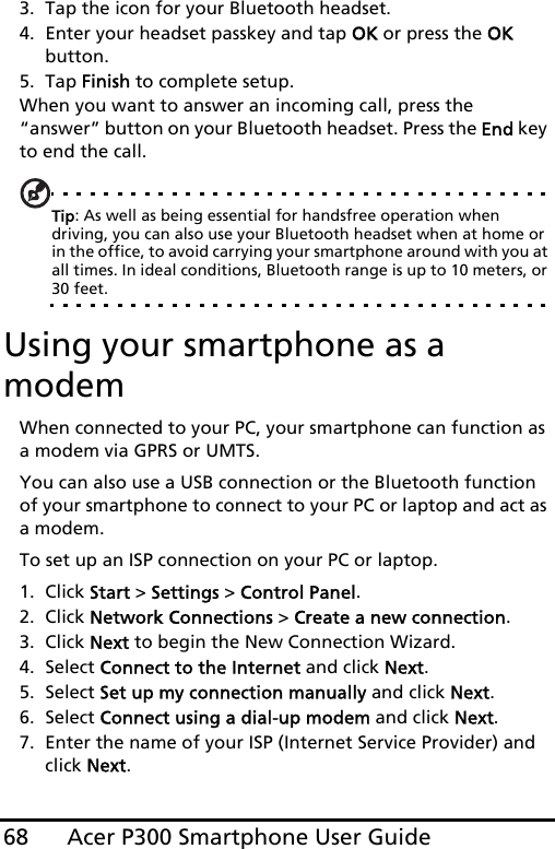 Acer P300 Smartphone User Guide683. Tap the icon for your Bluetooth headset.4. Enter your headset passkey and tap OK or press the OK button.5. Tap Finish to complete setup.When you want to answer an incoming call, press the “answer” button on your Bluetooth headset. Press the End key to end the call.Tip: As well as being essential for handsfree operation when driving, you can also use your Bluetooth headset when at home or in the office, to avoid carrying your smartphone around with you at all times. In ideal conditions, Bluetooth range is up to 10 meters, or 30 feet.Using your smartphone as a modemWhen connected to your PC, your smartphone can function as a modem via GPRS or UMTS.You can also use a USB connection or the Bluetooth function of your smartphone to connect to your PC or laptop and act as a modem. To set up an ISP connection on your PC or laptop.1. Click Start &gt; Settings &gt; Control Panel.2. Click Network Connections &gt; Create a new connection.3. Click Next to begin the New Connection Wizard.4. Select Connect to the Internet and click Next.5. Select Set up my connection manually and click Next.6. Select Connect using a dial-up modem and click Next.7. Enter the name of your ISP (Internet Service Provider) and click Next.