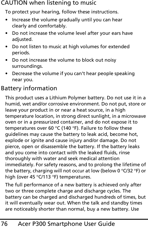 Acer P300 Smartphone User Guide76CAUTION when listening to musicTo protect your hearing, follow these instructions.• Increase the volume gradually until you can hear clearly and comfortably.• Do not increase the volume level after your ears have adjusted.• Do not listen to music at high volumes for extended periods.• Do not increase the volume to block out noisy surroundings.• Decrease the volume if you can’t hear people speaking near you.Battery informationThis product uses a Lithium Polymer battery. Do not use it in a humid, wet and/or corrosive environment. Do not put, store or leave your product in or near a heat source, in a high temperature location, in strong direct sunlight, in a microwave oven or in a pressurized container, and do not expose it to temperatures over 60 °C (140 °F). Failure to follow these guidelines may cause the battery to leak acid, become hot, explode or ignite and cause injury and/or damage. Do not pierce, open or disassemble the battery. If the battery leaks and you come into contact with the leaked fluids, rinse thoroughly with water and seek medical attention immediately. For safety reasons, and to prolong the lifetime of the battery, charging will not occur at low (below 0 °C/32 °F) or high (over 45 °C/113 °F) temperatures.The full performance of a new battery is achieved only after two or three complete charge and discharge cycles. The battery can be charged and discharged hundreds of times, but it will eventually wear out. When the talk and standby times are noticeably shorter than normal, buy a new battery. Use 