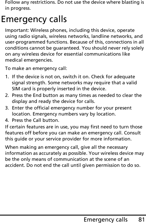 81Emergency callsFollow any restrictions. Do not use the device where blasting is in progress.Emergency callsImportant: Wireless phones, including this device, operate using radio signals, wireless networks, landline networks, and user-programmed functions. Because of this, connections in all conditions cannot be guaranteed. You should never rely solely on any wireless device for essential communications like medical emergencies.To make an emergency call:1. If the device is not on, switch it on. Check for adequate signal strength. Some networks may require that a valid SIM card is properly inserted in the device.2. Press the End button as many times as needed to clear the display and ready the device for calls.3. Enter the official emergency number for your present location. Emergency numbers vary by location.4. Press the Call button.If certain features are in use, you may first need to turn those features off before you can make an emergency call. Consult this guide or your service provider for more information.When making an emergency call, give all the necessary information as accurately as possible. Your wireless device may be the only means of communication at the scene of an accident. Do not end the call until given permission to do so.