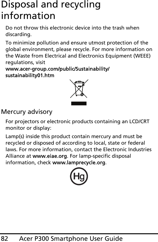 Acer P300 Smartphone User Guide82Disposal and recycling informationDo not throw this electronic device into the trash when discarding. To minimize pollution and ensure utmost protection of the global environment, please recycle. For more information on the Waste from Electrical and Electronics Equipment (WEEE) regulations, visit  www.acer-group.com/public/Sustainability/sustainability01.htmMercury advisoryFor projectors or electronic products containing an LCD/CRT monitor or display:Lamp(s) inside this product contain mercury and must be recycled or disposed of according to local, state or federal laws. For more information, contact the Electronic Industries Alliance at www.eiae.org. For lamp-specific disposal information, check www.lamprecycle.org.