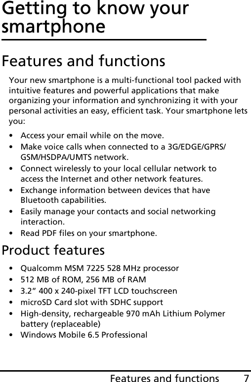 7Features and functionsGetting to know your smartphoneFeatures and functionsYour new smartphone is a multi-functional tool packed with intuitive features and powerful applications that make organizing your information and synchronizing it with your personal activities an easy, efficient task. Your smartphone lets you:• Access your email while on the move.• Make voice calls when connected to a 3G/EDGE/GPRS/GSM/HSDPA/UMTS network.• Connect wirelessly to your local cellular network to access the Internet and other network features.• Exchange information between devices that have Bluetooth capabilities.• Easily manage your contacts and social networking interaction.• Read PDF files on your smartphone.Product features• Qualcomm MSM 7225 528 MHz processor• 512 MB of ROM, 256 MB of RAM• 3.2” 400 x 240-pixel TFT LCD touchscreen• microSD Card slot with SDHC support• High-density, rechargeable 970 mAh Lithium Polymer battery (replaceable)• Windows Mobile 6.5 Professional