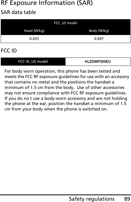 89Safety regulationsRF Exposure Information (SAR)SAR data tableFCC IDFor body worn operation, this phone has been tested and meets the FCC RF exposure guidelines for use with an accessory that contains no metal and the positions the handset a minimum of 1.5 cm from the body.  Use of other accessories may not ensure compliance with FCC RF exposure guidelines.  If you do no t use a body-worn accessory and are not holding the phone at the ear, position the handset a minimum of 1.5 cm from your body when the phone is switched on.FCC_US modelHead (W/kg) Body (W/kg)0.435 0.697FCC ID_US model HLZDMP300EU