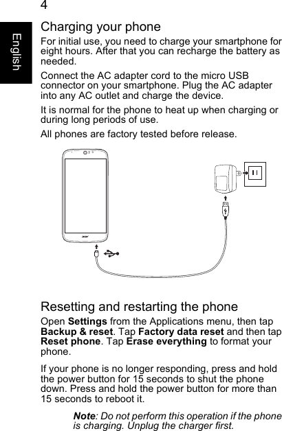  4EnglishCharging your phoneFor initial use, you need to charge your smartphone for eight hours. After that you can recharge the battery as needed.Connect the AC adapter cord to the micro USB connector on your smartphone. Plug the AC adapter into any AC outlet and charge the device.It is normal for the phone to heat up when charging or during long periods of use.All phones are factory tested before release.Resetting and restarting the phoneOpen Settings from the Applications menu, then tap Backup &amp; reset. Tap Factory data reset and then tap Reset phone. Tap Erase everything to format your phone.If your phone is no longer responding, press and hold the power button for 15 seconds to shut the phone down. Press and hold the power button for more than 15 seconds to reboot it.Note: Do not perform this operation if the phone is charging. Unplug the charger first.