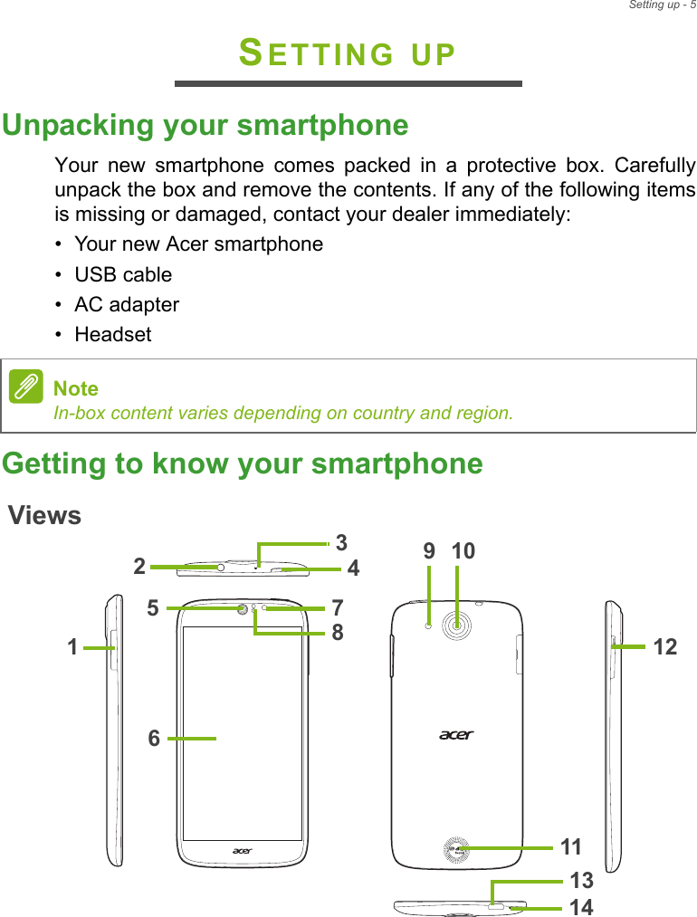 Setting up - 5SETTING UPUnpacking your smartphoneYour new smartphone comes packed in a protective box. Carefully unpack the box and remove the contents. If any of the following items is missing or damaged, contact your dealer immediately:• Your new Acer smartphone• USB cable• AC adapter• HeadsetGetting to know your smartphoneViews5469122171410831113NoteIn-box content varies depending on country and region.