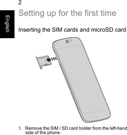 2EnglishSetting up for the first timeInserting the SIM cards and microSD card1. Remove the SIM / SD card holder from the left-hand side of the phone.