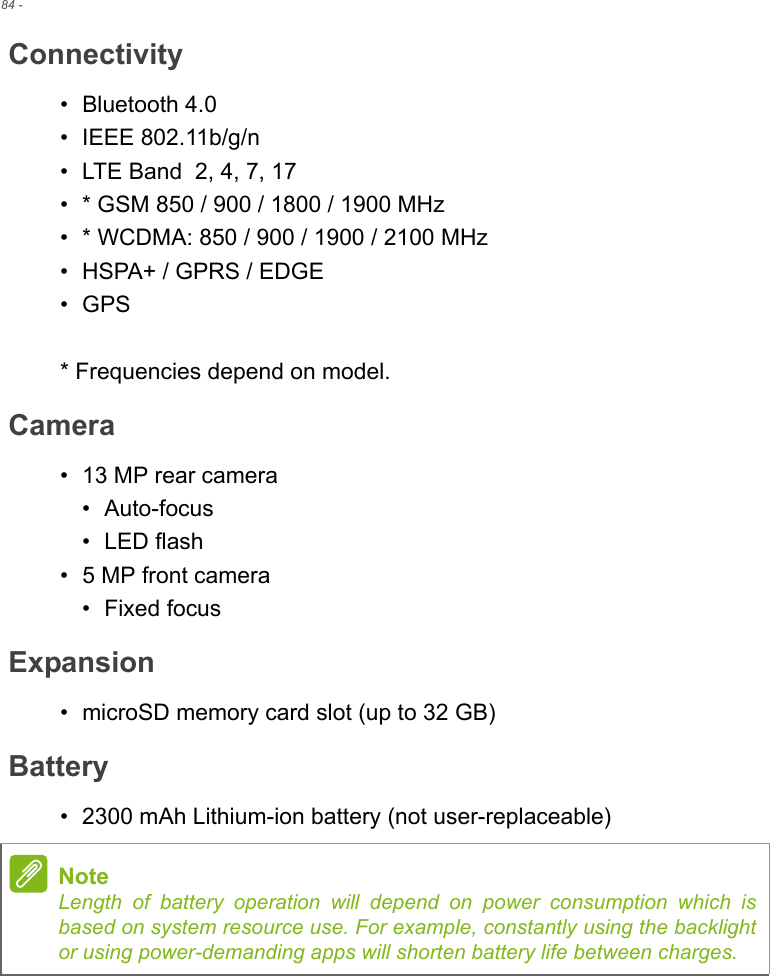 84 - Connectivity• Bluetooth 4.0• IEEE 802.11b/g/n• LTE Band  2, 4, 7, 17• * GSM 850 / 900 / 1800 / 1900 MHz• * WCDMA: 850 / 900 / 1900 / 2100 MHz• HSPA+ / GPRS / EDGE•GPS* Frequencies depend on model.Camera• 13 MP rear camera• Auto-focus• LED flash• 5 MP front camera• Fixed focusExpansion• microSD memory card slot (up to 32 GB)Battery• 2300 mAh Lithium-ion battery (not user-replaceable)NoteLength of battery operation will depend on power consumption which is based on system resource use. For example, constantly using the backlight or using power-demanding apps will shorten battery life between charges.