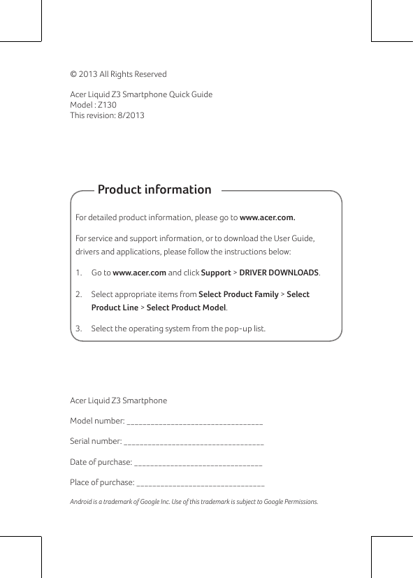 © 2013 All Rights ReservedAcer Liquid Z3 Smartphone Quick GuideModel : Z130This revision: 8/2013Acer Liquid Z3 SmartphoneModel number: __________________________________Serial number: ___________________________________Date of purchase: ________________________________Place of purchase: ________________________________Android is a trademark of Google Inc. Use of this trademark is subject to Google Permissions.          Product informationFor detailed product information, please go to www.acer.com.For service and support information, or to download the User Guide, drivers and applications, please follow the instructions below:1.  Go to www.acer.com and click Support &gt; DRIVER DOWNLOADS.2.  Select appropriate items from Select Product Family &gt; Select Product Line &gt; Select Product Model.3.  Select the operating system from the pop-up list.