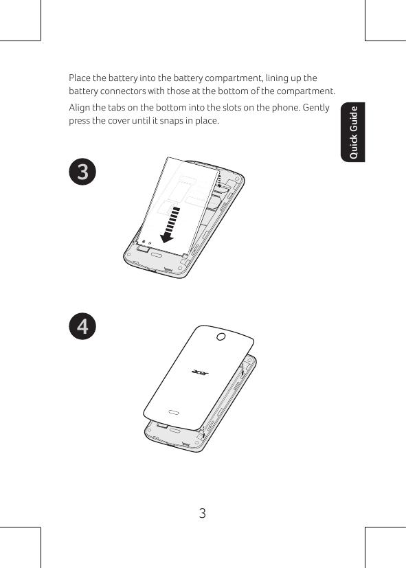 3Quick GuidePlace the battery into the battery compartment, lining up the battery connectors with those at the bottom of the compartment.Align the tabs on the bottom into the slots on the phone. Gently press the cover until it snaps in place.43