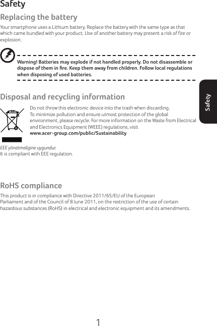 1SafetySafetyReplacing the batteryYour smartphone uses a Lithium battery. Replace the battery with the same type as that which came bundled with your product. Use of another battery may present a risk of fire or explosion.Warning! Batteries may explode if not handled properly. Do not disassemble or dispose of them in re. Keep them away from children. Follow local regulations when disposing of used batteries.Disposal and recycling informationDo not throw this electronic device into the trash when discarding.To minimize pollution and ensure utmost protection of the global environment, please recycle. For more information on the Waste from Electrical and Electronics Equipment (WEEE) regulations, visit  www.acer-group.com/public/SustainabilityEEE yönetmeligine uygundur.It is compliant with EEE regulation.Regulatory informationCompliant with Russian regulatory certificationRoHS complianceThis product is in compliance with Directive 2011/65/EU of the European Parliament and of the Council of 8 June 2011, on the restriction of the use of certain hazardous substances (RoHS) in electrical and electronic equipment and its amendments.Prevention of hearing loss