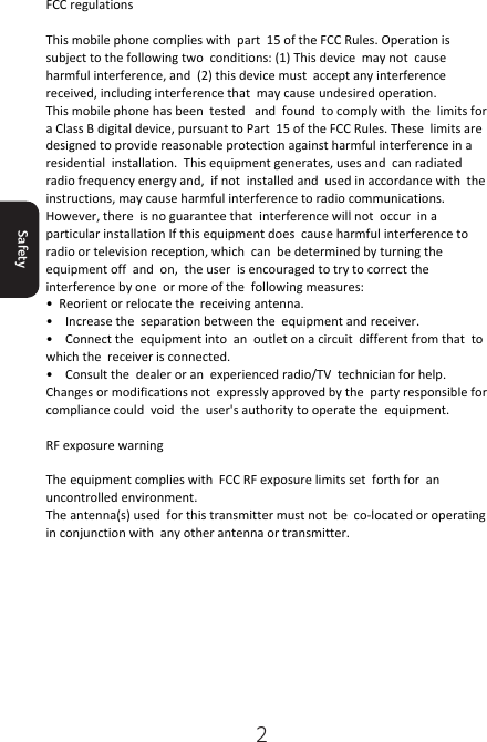 2Safety FCC regulations  This mobile phone complies with  part  15 of the FCC Rules. Operation is subject to the following two  conditions: (1) This device  may not  cause harmful interference, and  (2) this device must  accept any interference received, including interference that  may cause undesired operation. This mobile phone has been  tested   and  found  to comply with  the  limits for a Class B digital device, pursuant to Part  15 of the FCC Rules. These  limits are  designed to provide reasonable protection against harmful interference in a residential  installation.  This equipment generates, uses and  can radiated radio frequency energy and,  if not  installed and  used in accordance with  the instructions, may cause harmful interference to radio communications. However, there  is no guarantee that  interference will not  occur  in a particular installation If this equipment does  cause harmful interference to radio or television reception, which  can  be determined by turning the  equipment off  and  on,  the user  is encouraged to try to correct the  interference by one  or more of the  following measures: •  Reorient or relocate the  receiving antenna. •    Increase the  separation between the  equipment and receiver. •    Connect the  equipment into  an  outlet on a circuit  different from that  to which the  receiver is connected. •    Consult the  dealer or an  experienced radio/TV  technician for help. Changes or modifications not  expressly approved by the  party responsible for compliance could  void  the  user&apos;s authority to operate the  equipment.  RF exposure warning  The equipment complies with  FCC RF exposure limits set  forth for  an  uncontrolled environment. The antenna(s) used  for this transmitter must not  be  co-located or operating in conjunction with  any other antenna or transmitter. 