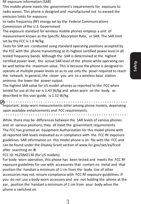 3Safety RF exposure information (SAR) This mobile phone meets the  government&apos;s requirements for  exposure to radio waves. This phone is designed and  manufactured not  to exceed the  emission limits for exposure to radio frequency (RF) energy set by the  Federal Communications Commission of the U.S. Government. The exposure standard for wireless mobile phones employs a unit  of measurement known as the Specific Absorption Rate,  or SAR. The SAR limit set by the FCC is 1.6 W/kg. Tests for SAR are  conducted using standard operating positions accepted by the FCC with the  phone transmitting at its highest certified power level in all tested frequency bands. Although the  SAR is determined at the  highest certified power level,  the  actual SAR level of the  phone while operating can  be well below the  maximum value. This is because the phone is designed to operate at multiple power levels so as to use only the  poser required to reach the  network. In general, the  closer  you  are  to a wireless base  station antenna, the lower the  power output. The highest SAR value for US model  phones as reported to the  FCC when tested for use at the ear is 1.43 W/kg and  when worn  on the  body,  as described in this user guide,  is 1.52 W/kg.  Important: Body-worn measurements differ among phone models, depending upon available enhancements and  FCC requirements.  While  there may be  differences between the  SAR levels of various phones and  at  various positions, they  all meet the  government requirements. The FCC has granted an  Equipment Authorization for this model phone with  all reported SAR levels evaluated as in compliance with  the  FCC RF exposure guidelines. SAR information on  this model phone is on  file with the  FCC and  can be found under the Display Grant section of www.fcc.gov/oet/ea/fccid after  searching on   FCC ID: HLZDMZ130 (for US models). For body  worn operation, this phone has  been tested and  meets the  FCC RF exposure guidelines for use with  accessories that  contain no  metal and  that  position the  handset a minimum of 1 cm from the  body. Use of other  accessories may not  ensure compliance with  FCC RF exposure guidelines. If you  do not  use a body-worn accessory and  are  not holding the  phone at the ear,  position the  handset a minimum of 1 cm from  your  body when the  phone is switched on. 