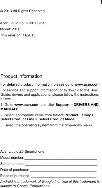 1EnglishProduct informationFor detailed product information, please go to www.acer.com.For service and support information, or to download the User Guide, drivers and applications, please follow the instructions below:1. Go to www.acer.com and click Support &gt; DRIVERS AND MANUALS.2. Select appropriate items from Select Product Family &gt; Select Product Line &gt; Select Product Model.3. Select the operating system from the drop-down menu.© 2013 All Rights ReservedAcer Liquid Z5 Quick GuideModel: Z150This revision: 11/2013Acer Liquid Z5 SmartphoneModel number:____________________________________Serial number: ____________________________________Date of purchase: _________________________________Place of purchase: ________________________________Android is a trademark of Google Inc. Use of this trademark is subject to Google Permissions.