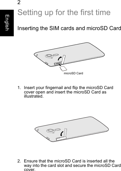  2EnglishSetting up for the first timeInserting the SIM cards and microSD CardmicroSD Card1. Insert your fingernail and flip the microSD Card cover open and insert the microSD Card as illustrated.2. Ensure that the microSD Card is inserted all the way into the card slot and secure the microSD Card cover.