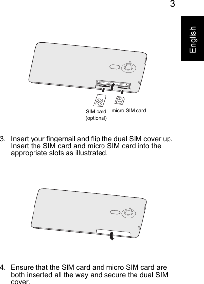 3English3. Insert your fingernail and flip the dual SIM cover up. Insert the SIM card and micro SIM card into the appropriate slots as illustrated.4. Ensure that the SIM card and micro SIM card are both inserted all the way and secure the dual SIM cover.micro SIM cardSIM card(optional)