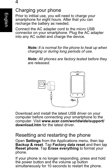  4EnglishCharging your phonePrior to intitial use, you will need to charge your smartphone for eight hours. After that you can recharge the battery as needed.Connect the AC adapter cord to the micro USB connector on your smartphone. Plug the AC adapter into any AC outlet and charge the device.Note: It is normal for the phone to heat up when charging or during long periods of use.Note: All phones are factory tested before they are released.Download and install the latest USB driver on your computer before connecting your smartphone to the computer. Visit www.acer.com/worldwide/support/download.htm for the latest driver.Resetting and restarting the phoneOpen Settings from the Applications menu, then tap Backup &amp; reset. Tap Factory data reset and then tap Reset phone. Tap Erase everything to format your phone.If your phone is no longer responding, press and hold the power button and the volume up button simultaneously for 10 seconds to restart the phone.