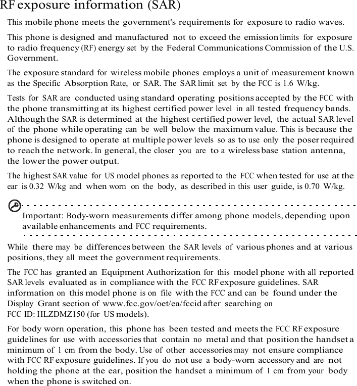 RF exposure information (SAR) This mobile phone meets the government&apos;s requirements for exposure to radio waves. This phone is designed and manufactured  not to exceed the emission limits  for exposure to radio frequency (RF) energy set  by the  Federal Communications Commission of the U.S. Government. The exposure standard for wireless mobile phones  employs a unit of measurement known as the Specific Absorption Rate,  or SAR. The  SAR limit  set  by the FCC is 1.6 W/kg. Tests  for SAR are  conducted using standard operating  positions accepted by the FCC with the phone transmitting at its highest certified power level  in all tested frequency bands. Although the SAR is determined at the highest certified power level,  the actual SAR level of the phone while operating can  be  well below the  maximum value. This is because the phone is designed to operate at multiple power levels  so as to use  only the poser required to reach the network. In general, the closer  you  are  to a wireless base station antenna, the lower the power output. The highest SAR value  for US model phones as reported to  the  FCC when tested for use at the ear  is 0.32  W/kg and  when worn  on  the  body,  as described in this  user guide, is 0.70 W/kg.   Important: Body-worn measurements differ among phone models, depending upon available enhancements and FCC requirements.  While  there may  be differences between  the SAR levels  of various phones and at various positions, they all meet the government requirements. The FCC has granted an Equipment Authorization for  this model phone with all reported SAR levels evaluated as  in compliance with the FCC RF exposure guidelines. SAR information on this model phone is on  file with the FCC and can be found under the Display Grant section of www.fcc.gov/oet/ea/fccid after  searching on FCC ID: HLZDMZ150 (for  US models). For body worn operation, this phone has been tested and meets the FCC RF exposure guidelines for  use with accessories that  contain no metal and that position the handset a minimum of  1 cm from the body. Use  of other  accessories may not ensure compliance with FCC RF exposure guidelines. If you  do not use  a body-worn accessory and are  not holding the phone at the ear, position the handset a minimum of  1 cm from your  body when the phone is switched on.  