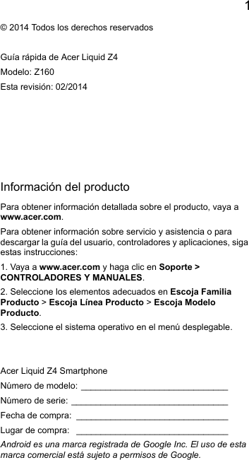 1EnglishInformación del productoPara obtener información detallada sobre el producto, vaya awww.acer.com.Para obtener información sobre servicio y asistencia o paradescargar la guía del usuario, controladores y aplicaciones, sigaestas instrucciones:1. Vaya a www.acer.com y haga clic en Soporte &gt; CONTROLADORES Y MANUALES.2. Seleccione los elementos adecuados en Escoja FamiliaProducto &gt; Escoja Línea Producto &gt; Escoja ModeloProducto.3. Seleccione el sistema operativo en el menú desplegable.© 2014 Todos los derechos reservadosGuía rápida de Acer Liquid Z4Modelo: Z160Esta revisión: 02/2014Acer Liquid Z4 SmartphoneNúmero de modelo: ______________________________Número de serie: ________________________________Fecha de compra: _______________________________Lugar de compra: _______________________________Android es una marca registrada de Google Inc. El uso de estamarca comercial está sujeto a permisos de Google.