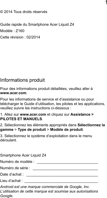 1EnglishInformations produitPour des informations produit détaillées, veuillez aller àwww.acer.com.Pour les informations de service et d’assistance ou pourtélécharger le Guide d’utilisation, les pilotes et les applications,veuillez suivre les instructions ci-dessous :1. Allez sur www.acer.com et cliquez sur Assistance &gt;PILOTES ET MANUELS.2. Sélectionnez les éléments appropriés dans Sélectionnez lagamme &gt; Type de produit &gt; Modèle de produit.3. Sélectionnez le système d’exploitation dans le menudéroulant.© 2014 Tous droits réservésGuide rapide du Smartphone Acer Liquid Z4Modèle : Z160Cette révision : 02/2014Smartphone Acer Liquid Z4Numéro de modèle : _____________________________Numéro de série : _______________________________Date d’achat : __________________________________Lieu d’achat : ___________________________________Android est une marque commerciale de Google, Inc.L’utilisation de cette marque est soumise aux autorisations Google.