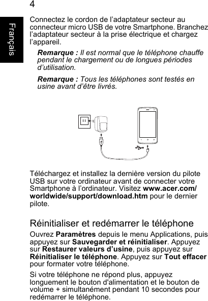 4FrançaisConnectez le cordon de l’adaptateur secteur auconnecteur micro USB de votre Smartphone. Branchez l’adaptateur secteur à la prise électrique et chargez l’appareil.Remarque : Il est normal que le téléphone chauffependant le chargement ou de longues périodes d’utilisation.Remarque : Tous les téléphones sont testés enusine avant d’être livrés.Téléchargez et installez la dernière version du piloteUSB sur votre ordinateur avant de connecter votreSmartphone à l’ordinateur. Visitez www.acer.com/worldwide/support/download.htm pour le dernier pilote.Réinitialiser et redémarrer le téléphoneOuvrez Paramètres depuis le menu Applications, puis appuyez sur Sauvegarder et réinitialiser. Appuyez sur Restaurer valeurs d’usine, puis appuyez sur Réinitialiser le téléphone. Appuyez sur Tout effacerpour formater votre téléphone.Si votre téléphone ne répond plus, appuyez longuement le bouton d&apos;alimentation et le bouton devolume + simultanément pendant 10 secondes pourredémarrer le téléphone.