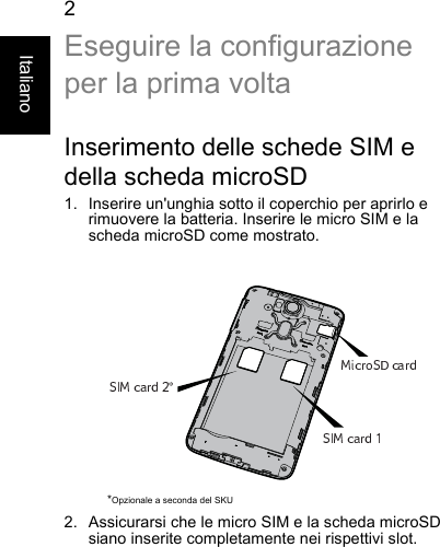 2ItalianoEseguire la configurazioneper la prima voltaInserimento delle schede SIM edella scheda microSD1. Inserire un&apos;unghia sotto il coperchio per aprirlo erimuovere la batteria. Inserire le micro SIM e lascheda microSD come mostrato.2. Assicurarsi che le micro SIM e la scheda microSDsiano inserite completamente nei rispettivi slot.*Opzionale a seconda del SKU