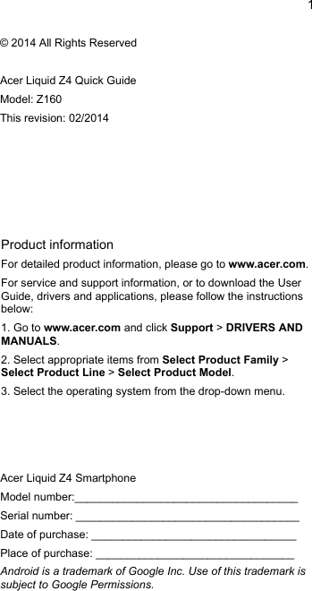 1EnglishProduct informationFor detailed product information, please go to www.acer.com.For service and support information, or to download the UserGuide, drivers and applications, please follow the instructionsbelow:1. Go to www.acer.com and click Support &gt; DRIVERS ANDMANUALS.2. Select appropriate items from Select Product Family &gt; Select Product Line &gt; Select Product Model.3. Select the operating system from the drop-down menu.© 2014 All Rights ReservedAcer Liquid Z4 Quick GuideModel: Z160This revision: 02/2014Acer Liquid Z4 SmartphoneModel number:____________________________________Serial number: ____________________________________Date of purchase: _________________________________Place of purchase: ________________________________Android is a trademark of Google Inc. Use of this trademark issubject to Google Permissions.