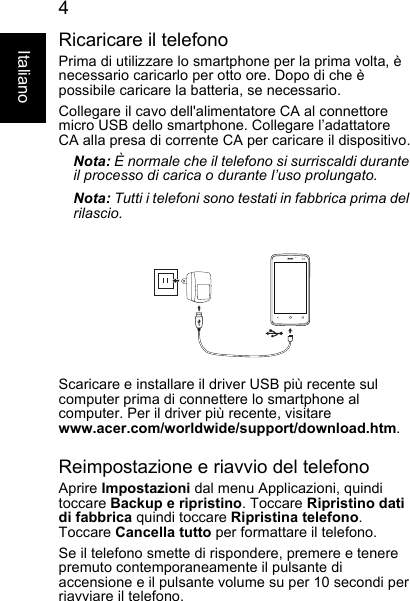 4ItalianoRicaricare il telefonoPrima di utilizzare lo smartphone per la prima volta, ènecessario caricarlo per otto ore. Dopo di che èpossibile caricare la batteria, se necessario.Collegare il cavo dell&apos;alimentatore CA al connettoremicro USB dello smartphone. Collegare l’adattatoreCA alla presa di corrente CA per caricare il dispositivo.Nota: È normale che il telefono si surriscaldi duranteil processo di carica o durante l’uso prolungato.Nota: Tutti i telefoni sono testati in fabbrica prima delrilascio.Scaricare e installare il driver USB più recente sulcomputer prima di connettere lo smartphone alcomputer. Per il driver più recente, visitarewww.acer.com/worldwide/support/download.htm.Reimpostazione e riavvio del telefonoAprire Impostazioni dal menu Applicazioni, quinditoccare Backup e ripristino. Toccare Ripristino datidi fabbrica quindi toccare Ripristina telefono.Toccare Cancella tutto per formattare il telefono.Se il telefono smette di rispondere, premere e tenerepremuto contemporaneamente il pulsante diaccensione e il pulsante volume su per 10 secondi per riavviare il telefono.