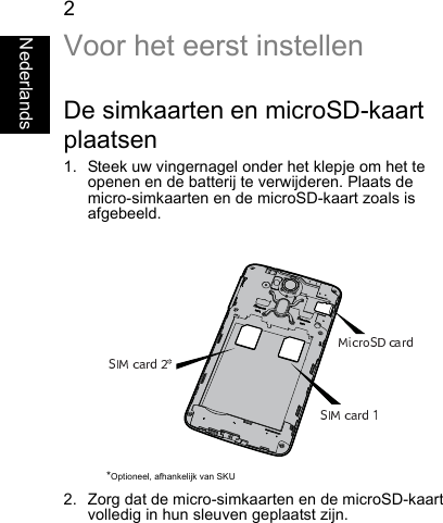 2NederlandsVoor het eerst instellenDe simkaarten en microSD-kaartplaatsen1. Steek uw vingernagel onder het klepje om het teopenen en de batterij te verwijderen. Plaats demicro-simkaarten en de microSD-kaart zoals is afgebeeld.2. Zorg dat de micro-simkaarten en de microSD-kaartvolledig in hun sleuven geplaatst zijn.*Optioneel, afhankelijk van SKU