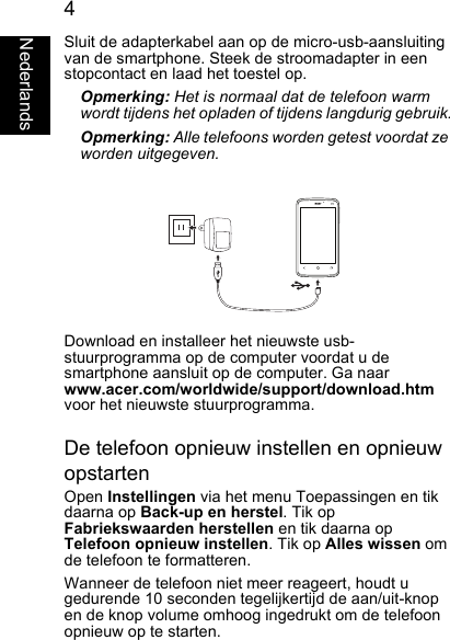 4NederlandsSluit de adapterkabel aan op de micro-usb-aansluitingvan de smartphone. Steek de stroomadapter in eenstopcontact en laad het toestel op.Opmerking: Het is normaal dat de telefoon warm wordt tijdens het opladen of tijdens langdurig gebruik.Opmerking: Alle telefoons worden getest voordat zeworden uitgegeven.Download en installeer het nieuwste usb-stuurprogramma op de computer voordat u desmartphone aansluit op de computer. Ga naarwww.acer.com/worldwide/support/download.htmvoor het nieuwste stuurprogramma.De telefoon opnieuw instellen en opnieuwopstartenOpen Instellingen via het menu Toepassingen en tik daarna op Back-up en herstel. Tik opFabriekswaarden herstellen en tik daarna opTelefoon opnieuw instellen. Tik op Alles wissen om de telefoon te formatteren.Wanneer de telefoon niet meer reageert, houdt ugedurende 10 seconden tegelijkertijd de aan/uit-knopen de knop volume omhoog ingedrukt om de telefoonopnieuw op te starten.