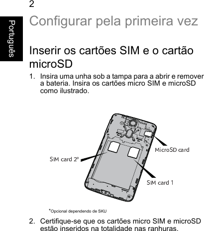 2PortuguêsConfigurar pela primeira vezInserir os cartões SIM e o cartãomicroSD1. Insira uma unha sob a tampa para a abrir e removera bateria. Insira os cartões micro SIM e microSDcomo ilustrado.2. Certifique-se que os cartões micro SIM e microSDestão inseridos na totalidade nas ranhuras.*Opcional dependendo de SKU