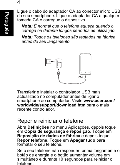 4PortuguêsLigue o cabo do adaptador CA ao conector micro USBdo seu smartphone. Ligue o adaptador CA a qualquer tomada CA e carregue o dispositivo.Nota: É normal que o telefone aqueça quando ocarrega ou durante longos períodos de utilização.Nota: Todos os telefones são testados na fábricaantes do seu lançamento.Transferir e instalar o controlador USB mais actualizado no computador antes de ligar osmartphone ao computador. Visite www.acer.com/worldwide/support/download.htm para o mais recente controlador.Repor e reiniciar o telefoneAbra Definições no menu Aplicações, depois toqueem Cópia de segurança e reposição. Toque em Reposição de dados de fábrica e depois toqueRepor telefone. Toque em Apagar tudo paraformatar o seu telefone.Se o seu telefone não responder, prima longamente obotão de energia e o botão aumentar volume em simultâneo e durante 10 segundos para reiniciar otelefone.