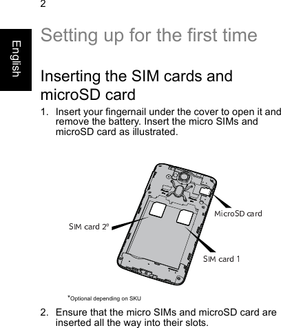 2EnglishSetting up for the first timeInserting the SIM cards andmicroSD card1. Insert your fingernail under the cover to open it andremove the battery. Insert the micro SIMs andmicroSD card as illustrated.2. Ensure that the micro SIMs and microSD card areinserted all the way into their slots.*Optional depending on SKU