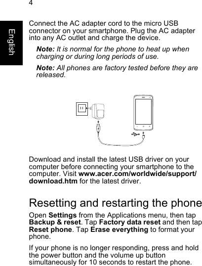 4EnglishConnect the AC adapter cord to the micro USBconnector on your smartphone. Plug the AC adapter into any AC outlet and charge the device.Note: It is normal for the phone to heat up whencharging or during long periods of use.Note: All phones are factory tested before they arereleased.Download and install the latest USB driver on yourcomputer before connecting your smartphone to thecomputer. Visit www.acer.com/worldwide/support/download.htm for the latest driver.Resetting and restarting the phoneOpen Settings from the Applications menu, then tapBackup &amp; reset. Tap Factory data reset and then tapReset phone. Tap Erase everything to format your phone.If your phone is no longer responding, press and holdthe power button and the volume up buttonsimultaneously for 10 seconds to restart the phone.