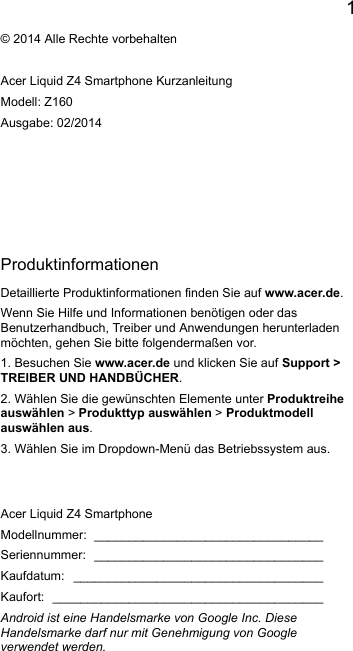 1EnglishProduktinformationenDetaillierte Produktinformationen finden Sie auf www.acer.de.Wenn Sie Hilfe und Informationen benötigen oder das Benutzerhandbuch, Treiber und Anwendungen herunterladenmöchten, gehen Sie bitte folgendermaßen vor.1. Besuchen Sie www.acer.de und klicken Sie auf Support &gt; TREIBER UND HANDBÜCHER.2. Wählen Sie die gewünschten Elemente unter Produktreiheauswählen &gt; Produkttyp auswählen &gt; Produktmodellauswählen aus.3. Wählen Sie im Dropdown-Menü das Betriebssystem aus.© 2014 Alle Rechte vorbehaltenAcer Liquid Z4 Smartphone KurzanleitungModell: Z160Ausgabe: 02/2014Acer Liquid Z4 SmartphoneModellnummer: _________________________________Seriennummer: _________________________________Kaufdatum: ____________________________________Kaufort: _______________________________________Android ist eine Handelsmarke von Google Inc. DieseHandelsmarke darf nur mit Genehmigung von Googleverwendet werden.